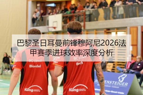 巴黎圣日耳曼前锋穆阿尼2026法甲赛季进球效率深度分析